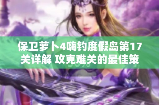 保卫萝卜4嗨钓度假岛第17关详解 攻克难关的最佳策略与游戏节奏适应技巧