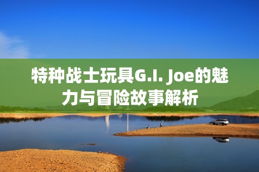 特种战士玩具G.I. Joe的魅力与冒险故事解析