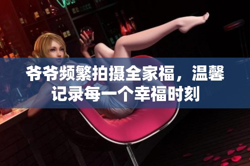 爷爷频繁拍摄全家福，温馨记录每一个幸福时刻