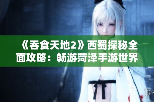 《吞食天地2》西蜀探秘全面攻略：畅游菏泽手游世界，尽享奇幻冒险体验