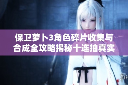 保卫萝卜3角色碎片收集与合成全攻略揭秘十连抽真实情况解析