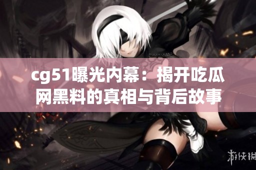 cg51曝光内幕：揭开吃瓜网黑料的真相与背后故事