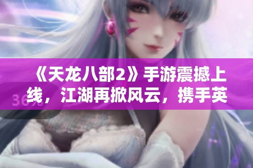 《天龙八部2》手游震撼上线，江湖再掀风云，携手英雄共谱侠义新篇章！