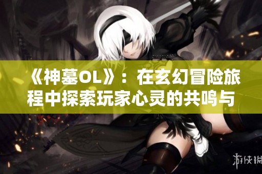 《神墓OL》：在玄幻冒险旅程中探索玩家心灵的共鸣与创新体验