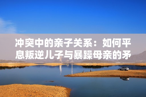 冲突中的亲子关系：如何平息叛逆儿子与暴躁母亲的矛盾