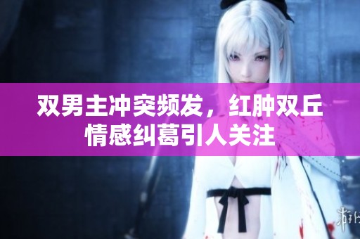 双男主冲突频发，红肿双丘情感纠葛引人关注