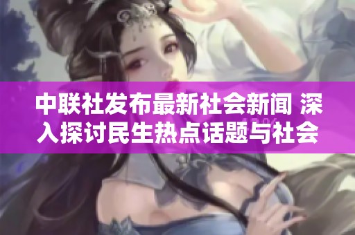 中联社发布最新社会新闻 深入探讨民生热点话题与社会发展动态