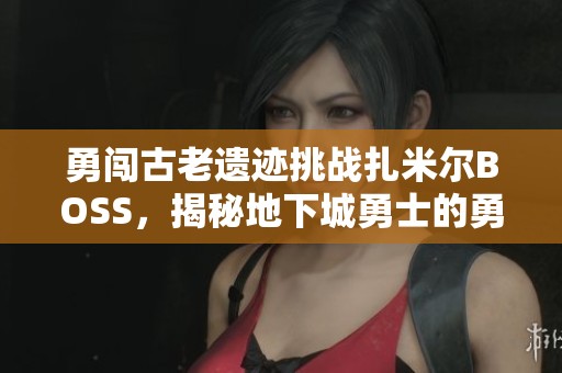勇闯古老遗迹挑战扎米尔BOSS，揭秘地下城勇士的勇猛之路与战斗策略