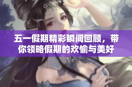 五一假期精彩瞬间回顾，带你领略假期的欢愉与美好