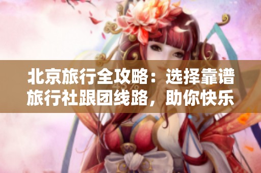 北京旅行全攻略：选择靠谱旅行社跟团线路，助你快乐出行避免踩坑