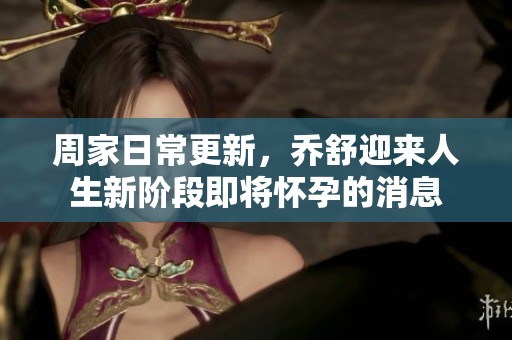 周家日常更新，乔舒迎来人生新阶段即将怀孕的消息