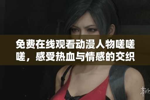 免费在线观看动漫人物嗟嗟嗟，感受热血与情感的交织