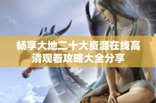 畅享大地二十大资源在线高清观看攻略大全分享