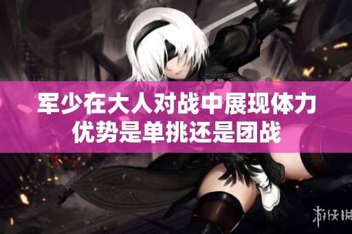 军少在大人对战中展现体力优势是单挑还是团战