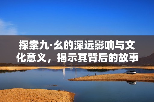 探索九·幺的深远影响与文化意义，揭示其背后的故事与价值