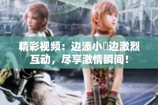 精彩视频：边添小泬边激烈互动，尽享激情瞬间！