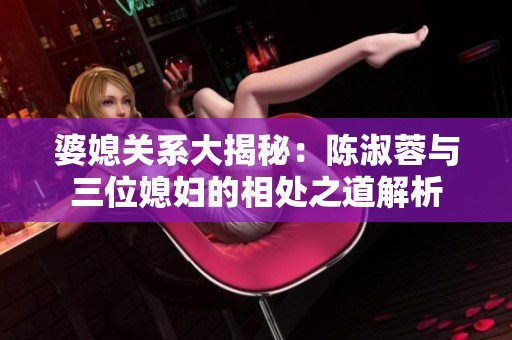 婆媳关系大揭秘：陈淑蓉与三位媳妇的相处之道解析