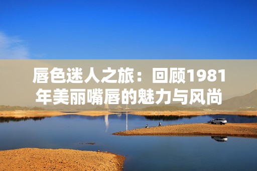 唇色迷人之旅：回顾1981年美丽嘴唇的魅力与风尚