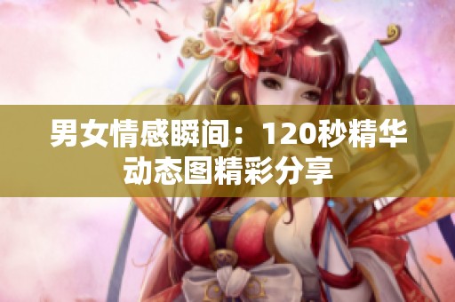 男女情感瞬间：120秒精华动态图精彩分享