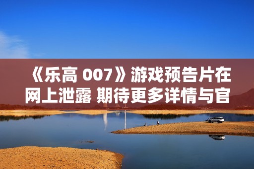 《乐高 007》游戏预告片在网上泄露 期待更多详情与官方确认