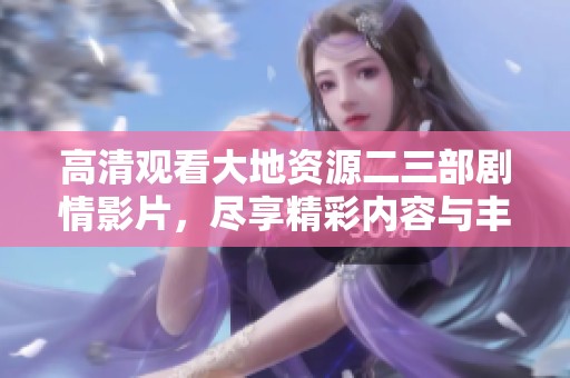 高清观看大地资源二三部剧情影片，尽享精彩内容与丰富体验