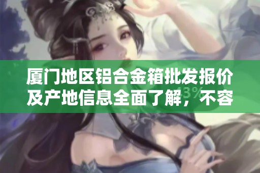 厦门地区铝合金箱批发报价及产地信息全面了解，不容错过的优质货源推荐