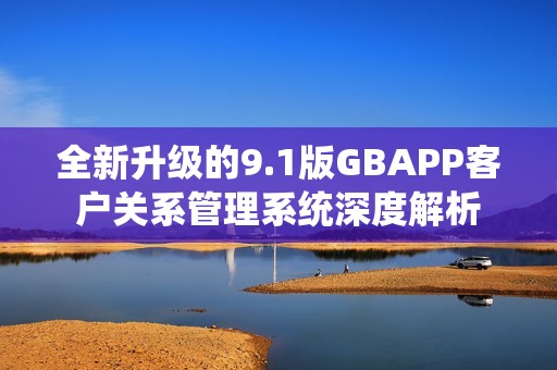 全新升级的9.1版GBAPP客户关系管理系统深度解析