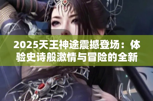2025天王神途震撼登场：体验史诗般激情与冒险的全新传奇之旅