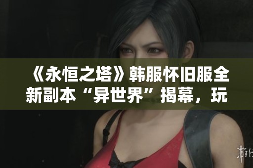 《永恒之塔》韩服怀旧服全新副本“异世界”揭幕，玩家期待新的冒险挑战
