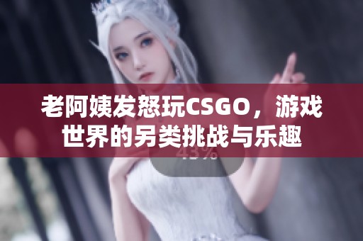 老阿姨发怒玩CSGO，游戏世界的另类挑战与乐趣