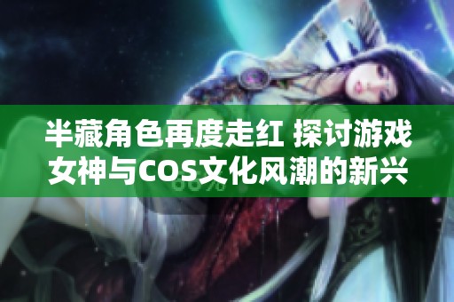 半藏角色再度走红 探讨游戏女神与COS文化风潮的新兴现象