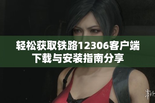 轻松获取铁路12306客户端下载与安装指南分享