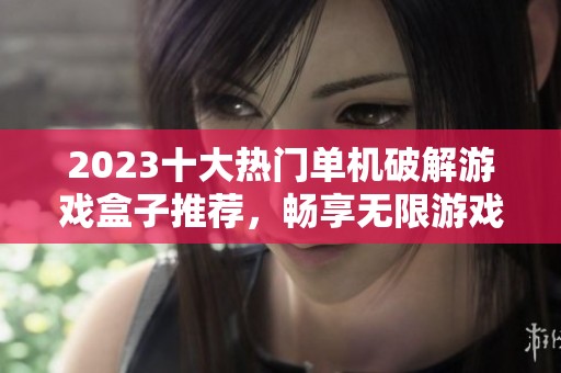 2023十大热门单机破解游戏盒子推荐，畅享无限游戏乐趣与自由体验