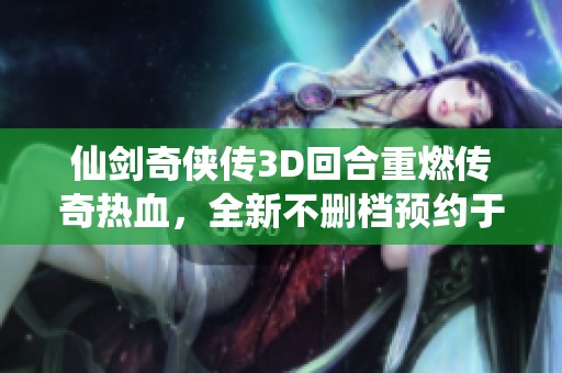 仙剑奇侠传3D回合重燃传奇热血，全新不删档预约于7月11日正式开启