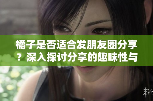 橘子是否适合发朋友圈分享？深入探讨分享的趣味性与卫生问题