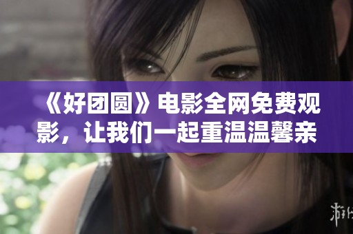 《好团圆》电影全网免费观影，让我们一起重温温馨亲情故事