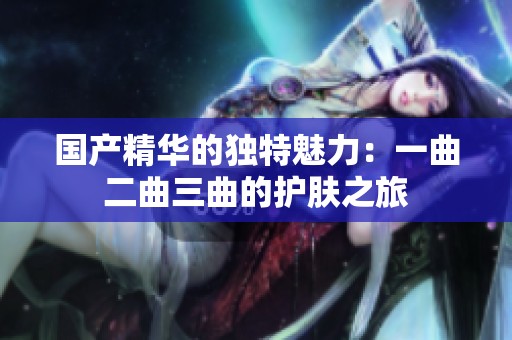 国产精华的独特魅力：一曲二曲三曲的护肤之旅