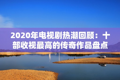 2020年电视剧热潮回顾：十部收视最高的传奇作品盘点与分析
