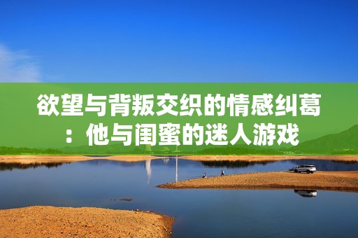 欲望与背叛交织的情感纠葛：他与闺蜜的迷人游戏