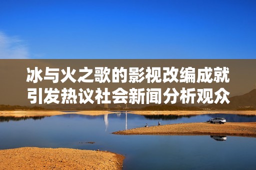 冰与火之歌的影视改编成就引发热议社会新闻分析观众反应与期待