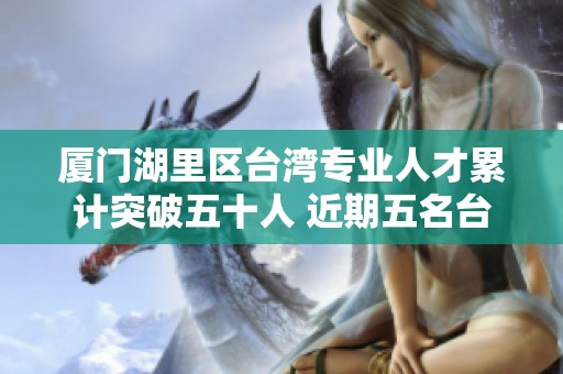 厦门湖里区台湾专业人才累计突破五十人 近期五名台胞荣获重要殊荣