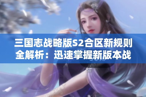 三国志战略版S2合区新规则全解析：迅速掌握新版本战略技巧与适应方法