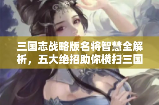 三国志战略版名将智慧全解析，五大绝招助你横扫三国战场赢得胜利