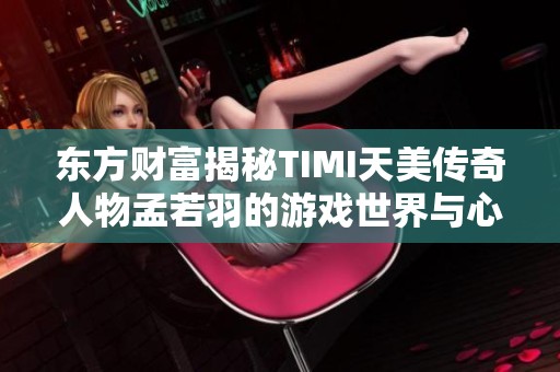 东方财富揭秘TIMI天美传奇人物孟若羽的游戏世界与心路历程分享