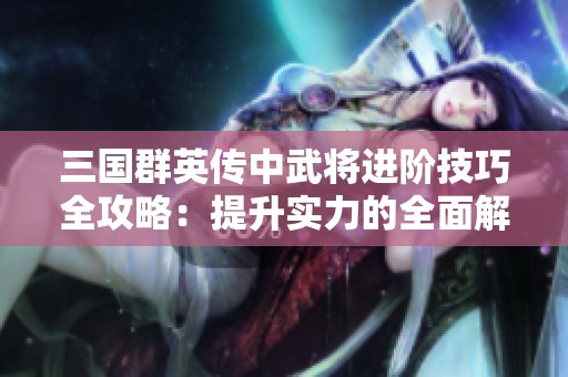 三国群英传中武将进阶技巧全攻略：提升实力的全面解析与实用建议