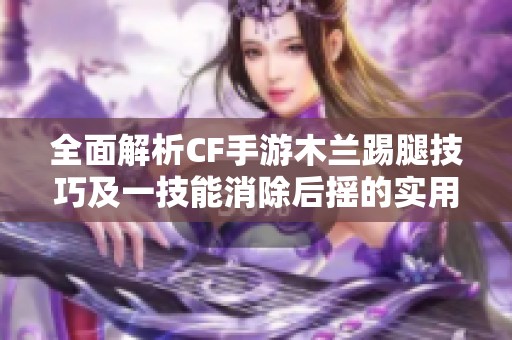 全面解析CF手游木兰踢腿技巧及一技能消除后摇的实用攻略与练习方法