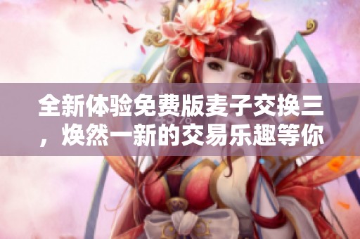 全新体验免费版麦子交换三，焕然一新的交易乐趣等你来尝试