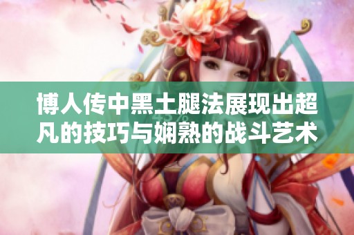 博人传中黑土腿法展现出超凡的技巧与娴熟的战斗艺术引发热议