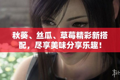 秋葵、丝瓜、草莓精彩新搭配，尽享美味分享乐趣！