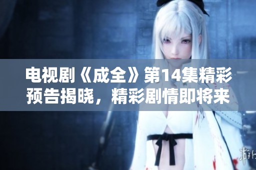 电视剧《成全》第14集精彩预告揭晓，精彩剧情即将来袭